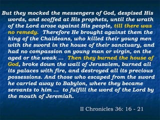 But they mocked the messengers of God, despised His
  words, and scoffed at His prophets, until the wrath
  of the Lord arose against His people, till there was
  no remedy. Therefore He brought against them the
  king of the Chaldeans, who killed their young men
  with the sword in the house of their sanctuary, and
  had no compassion on young man or virgin, on the
  aged or the weak … Then they burned the house of
  God, broke down the wall of Jerusalem, burned all
  its palaces with fire, and destroyed all its precious
  possessions. And those who escaped from the sword
  he carried away to Babylon, where they became
  servants to him … to fulfill the word of the Lord by
  the mouth of Jeremiah.

                            II Chronicles 36: 16 - 21
 