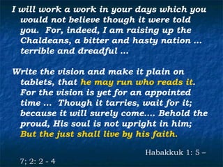 I will work a work in your days which you
  would not believe though it were told
  you. For, indeed, I am raising up the
  Chaldeans, a bitter and hasty nation …
  terrible and dreadful …

Write the vision and make it plain on
 tablets, that he may run who reads it.
 For the vision is yet for an appointed
 time … Though it tarries, wait for it;
 because it will surely come…. Behold the
 proud, His soul is not upright in him;
 But the just shall live by his faith.

                            Habakkuk 1: 5 –
 7; 2: 2 - 4
 