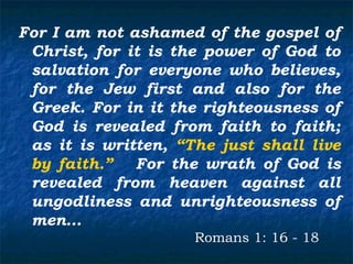 For I am not ashamed of the gospel of
 Christ, for it is the power of God to
 salvation for everyone who believes,
 for the Jew first and also for the
 Greek. For in it the righteousness of
 God is revealed from faith to faith;
 as it is written, “The just shall live
 by faith.” For the wrath of God is
 revealed from heaven against all
 ungodliness and unrighteousness of
 men…
                     Romans 1: 16 - 18
 