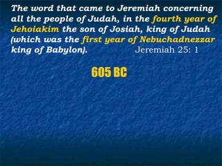 The word that came to Jeremiah concerning
all the people of Judah, in the fourth year of
Jehoiakim the son of Josiah, king of Judah
(which was the first year of Nebuchadnezzar
king of Babylon).           Jeremiah 25: 1

                  605 BC
 