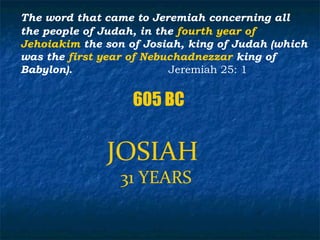 The word that came to Jeremiah concerning all
the people of Judah, in the fourth year of
Jehoiakim the son of Josiah, king of Judah (which
was the first year of Nebuchadnezzar king of
Babylon).                 Jeremiah 25: 1


                   605 BC


              JOSIAH
                 31 YEARS
 