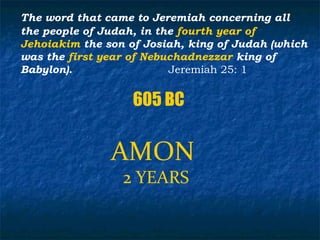 The word that came to Jeremiah concerning all
the people of Judah, in the fourth year of
Jehoiakim the son of Josiah, king of Judah (which
was the first year of Nebuchadnezzar king of
Babylon).                 Jeremiah 25: 1


                   605 BC


               AMON
                 2 YEARS
 