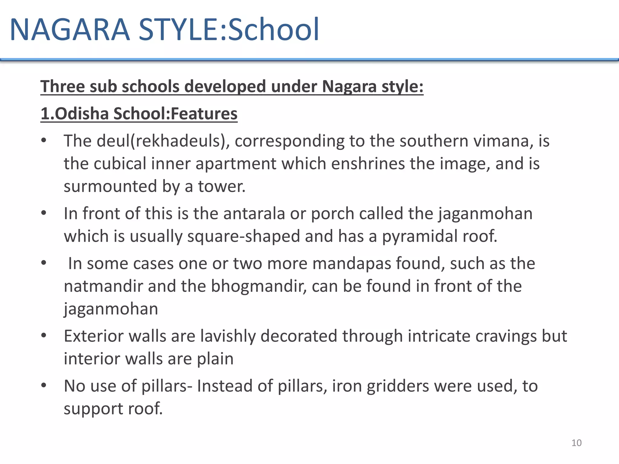 Three sub schools developed under Nagara style:
1.Odisha School:Features
• The deul(rekhadeuls), corresponding to the southern vimana, is
the cubical inner apartment which enshrines the image, and is
surmounted by a tower.
• In front of this is the antarala or porch called the jaganmohan
which is usually square-shaped and has a pyramidal roof.
• In some cases one or two more mandapas found, such as the
natmandir and the bhogmandir, can be found in front of the
jaganmohan
• Exterior walls are lavishly decorated through intricate cravings but
interior walls are plain
• No use of pillars- Instead of pillars, iron gridders were used, to
support roof.
10
NAGARA STYLE:School
 