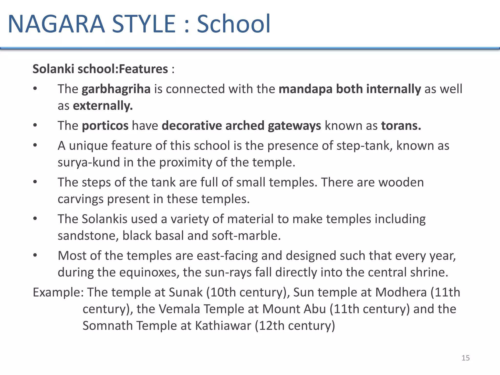 Solanki school:Features :
• The garbhagriha is connected with the mandapa both internally as well
as externally.
• The porticos have decorative arched gateways known as torans.
• A unique feature of this school is the presence of step-tank, known as
surya-kund in the proximity of the temple.
• The steps of the tank are full of small temples. There are wooden
carvings present in these temples.
• The Solankis used a variety of material to make temples including
sandstone, black basal and soft-marble.
• Most of the temples are east-facing and designed such that every year,
during the equinoxes, the sun-rays fall directly into the central shrine.
Example: The temple at Sunak (10th century), Sun temple at Modhera (11th
century), the Vemala Temple at Mount Abu (11th century) and the
Somnath Temple at Kathiawar (12th century)
15
NAGARA STYLE : School
 