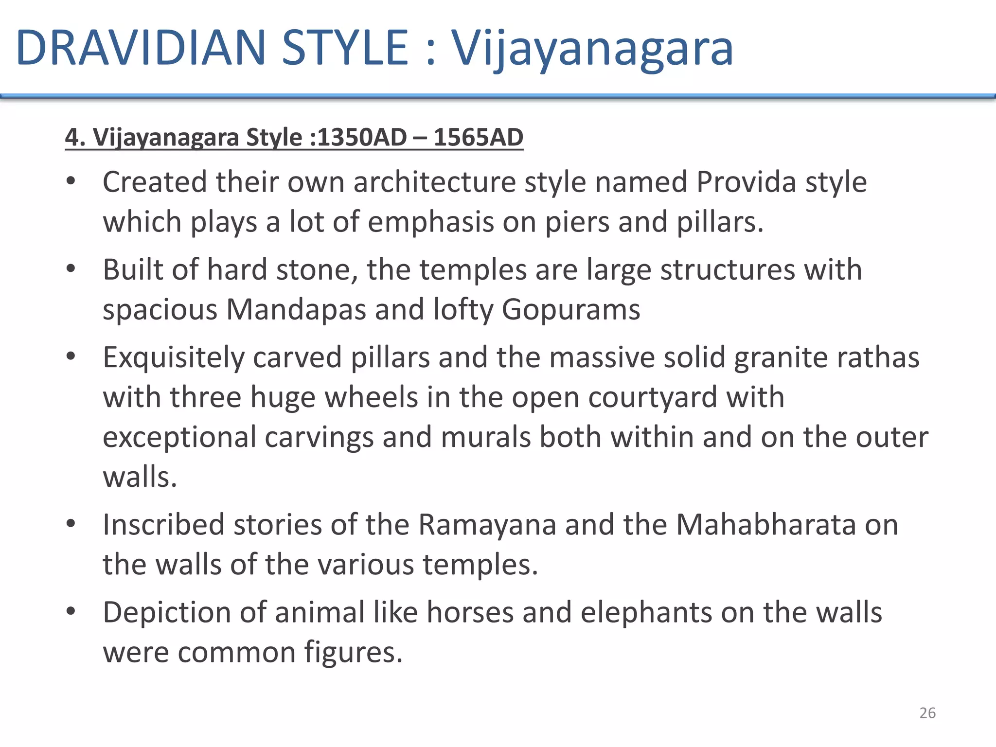 4. Vijayanagara Style :1350AD – 1565AD
• Created their own architecture style named Provida style
which plays a lot of emphasis on piers and pillars.
• Built of hard stone, the temples are large structures with
spacious Mandapas and lofty Gopurams
• Exquisitely carved pillars and the massive solid granite rathas
with three huge wheels in the open courtyard with
exceptional carvings and murals both within and on the outer
walls.
• Inscribed stories of the Ramayana and the Mahabharata on
the walls of the various temples.
• Depiction of animal like horses and elephants on the walls
were common figures.
26
DRAVIDIAN STYLE : Vijayanagara
 
