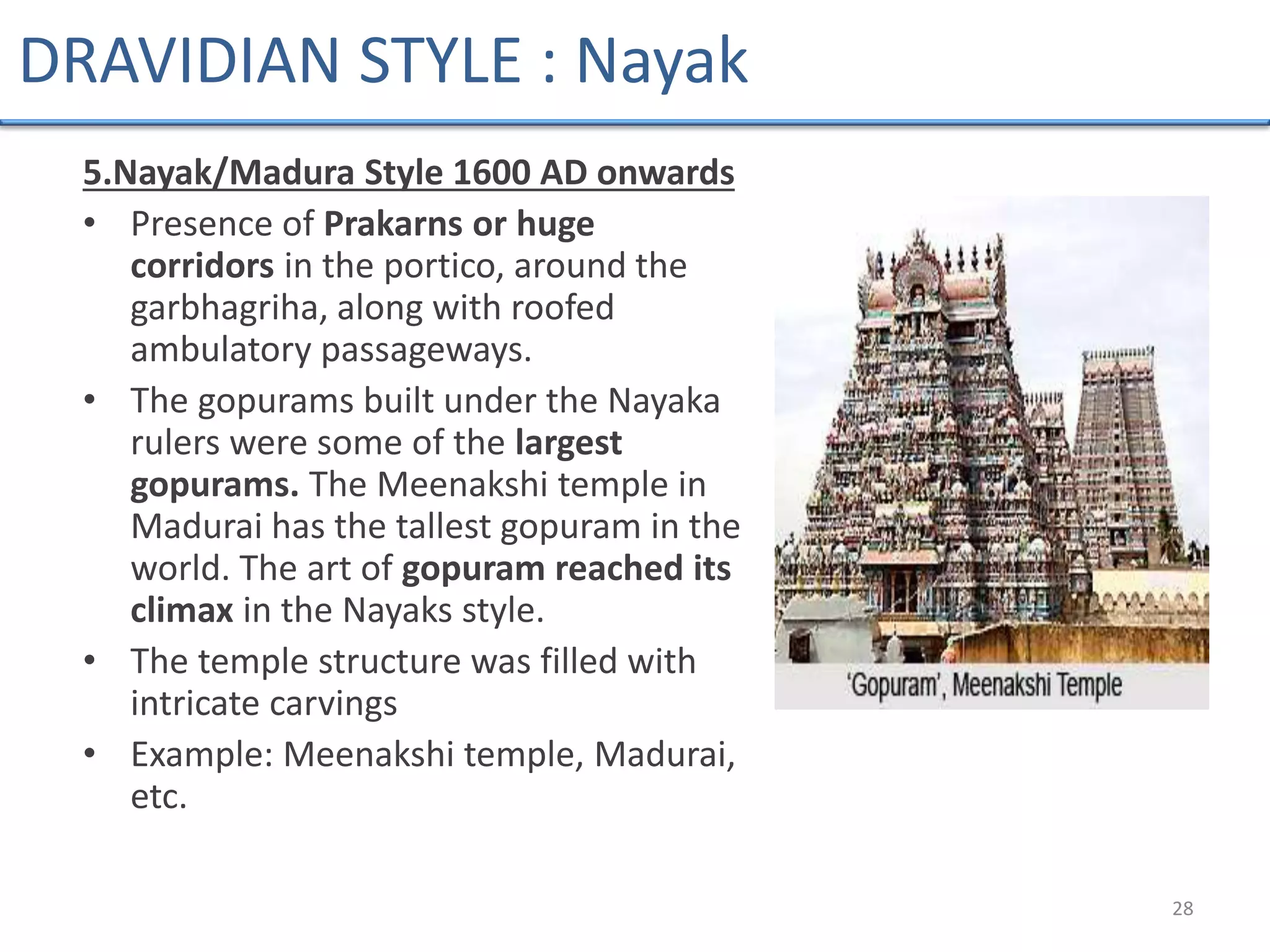 5.Nayak/Madura Style 1600 AD onwards
• Presence of Prakarns or huge
corridors in the portico, around the
garbhagriha, along with roofed
ambulatory passageways.
• The gopurams built under the Nayaka
rulers were some of the largest
gopurams. The Meenakshi temple in
Madurai has the tallest gopuram in the
world. The art of gopuram reached its
climax in the Nayaks style.
• The temple structure was filled with
intricate carvings
• Example: Meenakshi temple, Madurai,
etc.
28
DRAVIDIAN STYLE : Nayak
 