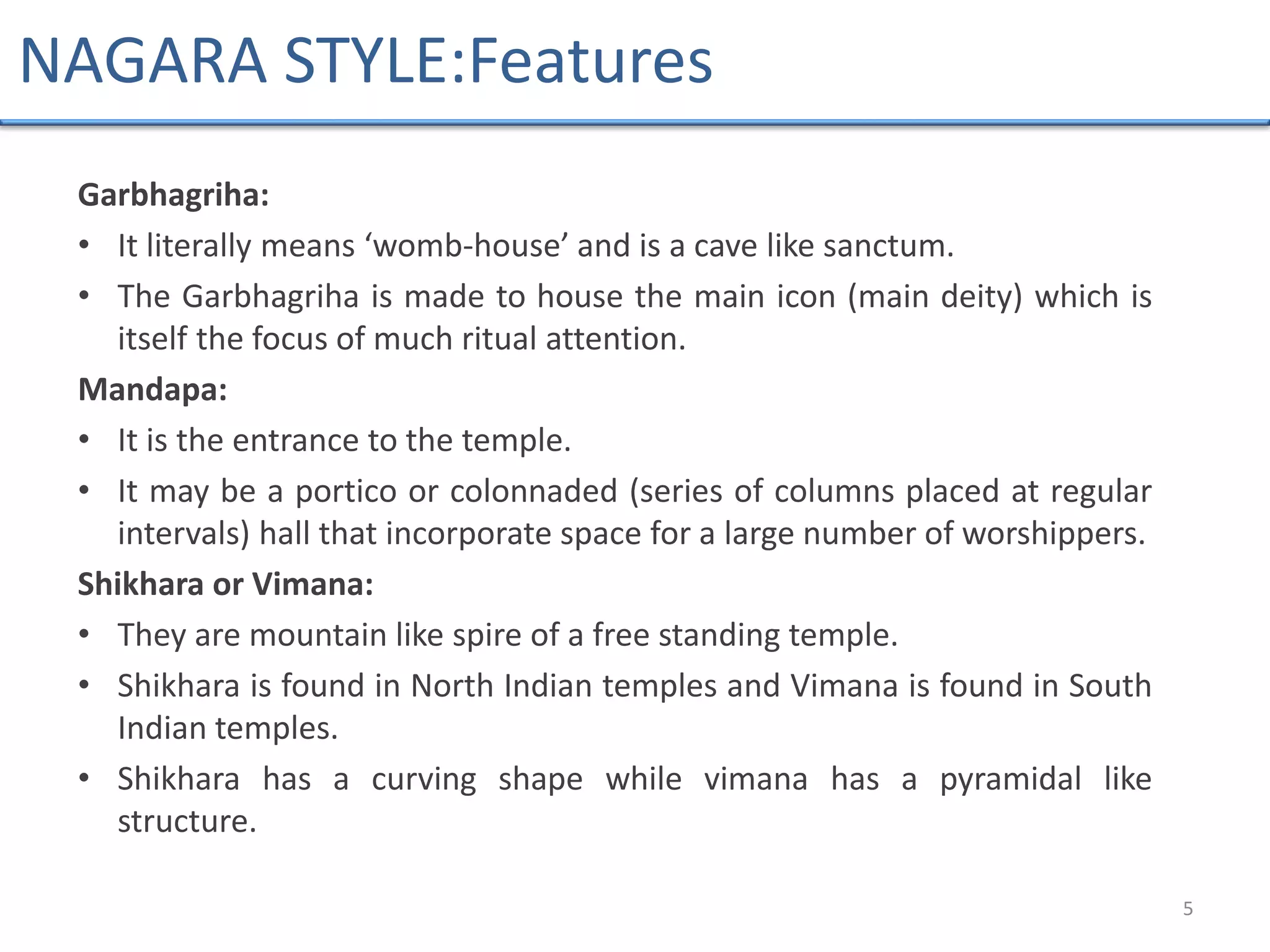 Garbhagriha:
• It literally means ‘womb-house’ and is a cave like sanctum.
• The Garbhagriha is made to house the main icon (main deity) which is
itself the focus of much ritual attention.
Mandapa:
• It is the entrance to the temple.
• It may be a portico or colonnaded (series of columns placed at regular
intervals) hall that incorporate space for a large number of worshippers.
Shikhara or Vimana:
• They are mountain like spire of a free standing temple.
• Shikhara is found in North Indian temples and Vimana is found in South
Indian temples.
• Shikhara has a curving shape while vimana has a pyramidal like
structure.
5
NAGARA STYLE:Features
 