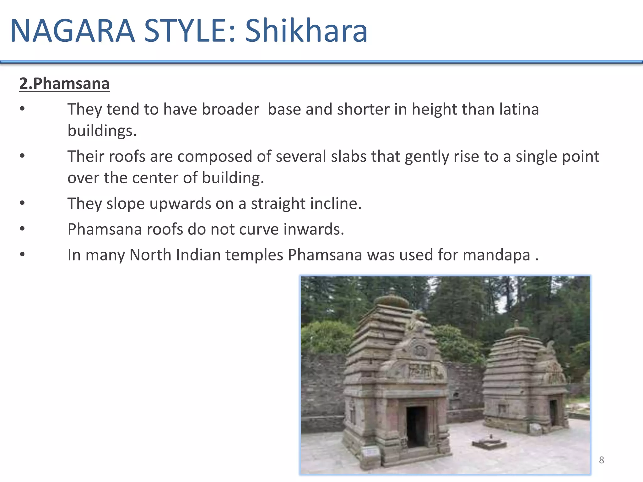 2.Phamsana
• They tend to have broader base and shorter in height than latina
buildings.
• Their roofs are composed of several slabs that gently rise to a single point
over the center of building.
• They slope upwards on a straight incline.
• Phamsana roofs do not curve inwards.
• In many North Indian temples Phamsana was used for mandapa .
8
NAGARA STYLE: Shikhara
 