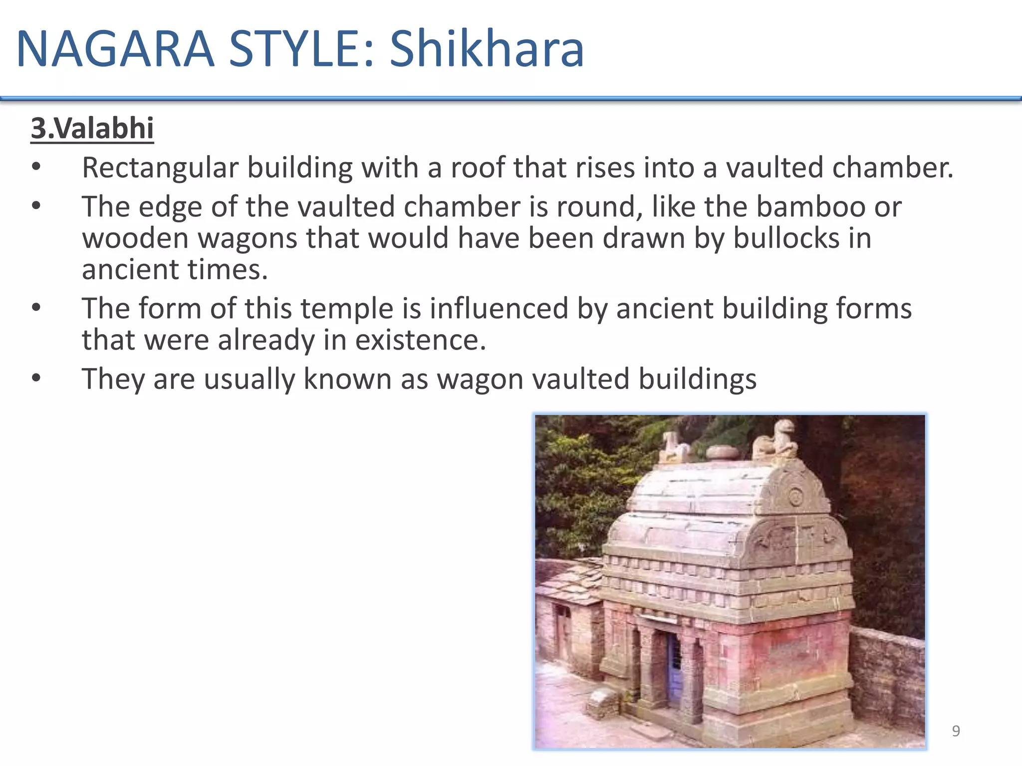 3.Valabhi
• Rectangular building with a roof that rises into a vaulted chamber.
• The edge of the vaulted chamber is round, like the bamboo or
wooden wagons that would have been drawn by bullocks in
ancient times.
• The form of this temple is influenced by ancient building forms
that were already in existence.
• They are usually known as wagon vaulted buildings
9
NAGARA STYLE: Shikhara
 