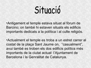 Situació Antigament el temple estava situat al fòrum de Barcino; on també hi estaven situats els edificis importants dedicats a la política i al culte religiós. Actualment el temple es troba a un estret carrer al costat de la plaça Sant Jaume on,  “casualment”, avui també es troben els dos edificis polítics més importants de la ciutat actual: l’Ajuntament de Barcelona i la Genralitat de Catalunya. 