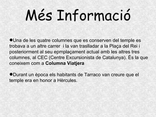 Més Informació Una de les quatre columnes que es conserven del temple es trobava a un altre carrer  i la van traslladar a la Plaça del Rei i posteriorment al seu epmplaçament actual amb les altres tres columnes, al CEC (Centre Excursionista de Catalunya). És la que coneixem com a  Columna Viatjera Durant un època els habitants de Tarraco van creure que el temple era en honor a Hèrcules. 