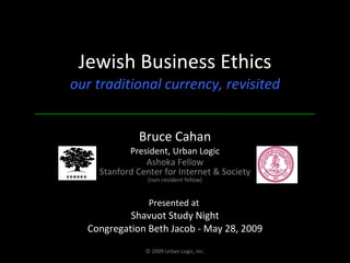 Jewish Business Ethics our traditional currency, revisited Bruce Cahan President, Urban Logic Ashoka Fellow Stanford Center for Internet & Society (non-resident fellow) Presented at  Shavuot Study Night Congregation Beth Jacob - May 28, 2009 © 2009 Urban Logic, Inc. 