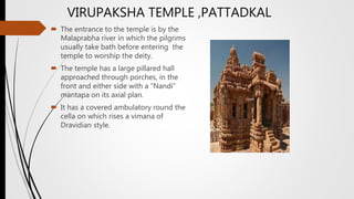  The entrance to the temple is by the
Malaprabha river in which the pilgrims
usually take bath before entering the
temple to worship the deity.
 The temple has a large pillared hall
approached through porches, in the
front and either side with a “Nandi”
mantapa on its axial plan.
 It has a covered ambulatory round the
cella on which rises a vimana of
Dravidian style.
VIRUPAKSHA TEMPLE ,PATTADKAL
 