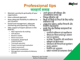Professional tips
व्यवहायट सलाह
• Maintain sanctity & spirituality of your
organization.
• Have unbiased approach
• Keep adequate flexibility to address to
any situation.
• Good fund management, adequate
monitoring and reporting is the key.
• Take support of Expert advisors in the
field for;
– NGO registration & enabling
– CSR ideation
– Baseline studies
– Need assessment
– Framework, Designing &
Implementation
– Training & execution
– Project monitoring & evaluation
– Impact assessment
– Reporting & compliances
– Management consultation & Advisory
services
• अपने संगठन की पनवत्रता और
आध्याब्लिकता बनाए रखें
• ननष्पक्ष दृनष्ट्कोि रखें
• नकसी भी ब्लस्थनत से ननपट्ने क
े नलए पर्ााप्त
लचीलापन रखें
• अच्छा फ
ं ि प्रबंधन, पर्ााप्त ननगरानी और
ररपोनट्िंग र्हत्वपूिा है
• इसक
े नलए क्षेत्र नविेर्षज्ञ सलाहकारों का
सहर्ोग लें;
– एनजीओ पंजीकरि एवं सक्षर्ीकरि
– सीएसआर नवचारआधारभूत अध्यर्न
– जरूरत र्ूल्ांकन
– रूपरेखा, निजाइननंग और कार्ाान्वर्न
– प्रनिक्षि एवं नक्रर्ान्वर्न
– पररर्ोजना की ननगरानी एवं र्ूल्ांकन
– प्रभाव आकलन
– ररपोनट्िंग एवं अनुपालन
– प्रबंधन परार्िा एवं सलाहकार सेवाएाँ
Makarand Lele Founder
Bizfirst Professionals
 