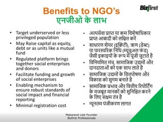Benefits to NGO’s
एनिीओ क
े लाभ
• Target underserved or less
privileged population
• May Raise capital as equity,
debt or as units like a mutual
fund
• Regulated platform brings
together social enterprises
and donors
• Facilitate funding and growth
of social enterprises
• Enabling mechanism to
ensure robust standards of
social impact and financial
reporting
• Minimal registration cost
• अल्पसेवा प्राप्त र्ा कर् नविेर्षानधकार
प्राप्त आबादी को लनक्षत करें
• साधारि िेर्र (इब्लिट्ी), ऋि (िेब्ट्)
र्ा पारस्पररक नननध (म्यूचुअल फ
ं ि)
जैसी इकाइर्ों क
े रूप र्ें पूंजी जुट्ाते है
• नवननर्नर्त र्ंच, सार्ानजक उद्यर्ों और
दानदाताओं को एक साथ लाते है
• सार्ानजक उद्यर्ों क
े नवत्तपोर्षि और
नवकास को सुगर् बनाते है
• सार्ानजक प्रभाव और नवत्तीर् ररपोनट्िंग
क
े र्जबूत र्ानकों को सुनननित करने
क
े नलए सक्षर् तंत्र है
• न्यूनतर् पंजीकरि लागत
Makarand Lele Founder
Bizfirst Professionals
 