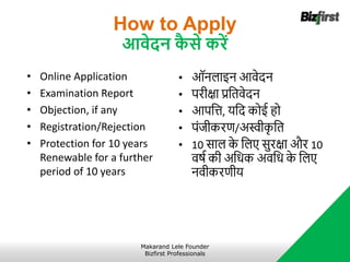 How to Apply
आवेदन क
ै से करें
• Online Application
• Examination Report
• Objection, if any
• Registration/Rejection
• Protection for 10 years
Renewable for a further
period of 10 years
• ऑनलाइन आवेदन
• परीक्षा प्रनतवेदन
• आपनत्त, र्नद कोई हो
• पंजीकरि/अस्वीक
ृ नत
• 10 साल क
े नलए सुरक्षा और 10
वर्षा की अनधक अवनध क
े नलए
नवीकरिीर्
Makarand Lele Founder
Bizfirst Professionals
 
