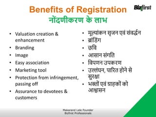 Benefits of Registration
नोंदणीकरण क
े लाभ
• Valuation creation &
enhancement
• Branding
• Image
• Easy association
• Marketing tool
• Protection from infringement,
passing off
• Assurance to devotees &
customers
• र्ूल्ांकन सृजन एवं संवद्धान
• ब्ांनिंग
• छनव
• आसान संगनत
• नवपिन उपकरि
• उल्लंघन, पाररत होने से
सुरक्षा
• भिों एवं ग्राहकों को
आश्वासन
Makarand Lele Founder
Bizfirst Professionals
 
