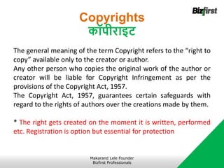 Copyrights
कॉपीराइट
The general meaning of the term Copyright refers to the “right to
copy” available only to the creator or author.
Any other person who copies the original work of the author or
creator will be liable for Copyright Infringement as per the
provisions of the Copyright Act, 1957.
The Copyright Act, 1957, guarantees certain safeguards with
regard to the rights of authors over the creations made by them.
* The right gets created on the moment it is written, performed
etc. Registration is option but essential for protection
Makarand Lele Founder
Bizfirst Professionals
 