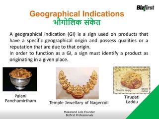 Geographical Indications
भौगोजलक संक
े त
A geographical indication (GI) is a sign used on products that
have a specific geographical origin and possess qualities or a
reputation that are due to that origin.
In order to function as a GI, a sign must identify a product as
originating in a given place.
Tirupati
Laddu
Makarand Lele Founder
Bizfirst Professionals
Palani
Panchamirtham Temple Jewellary of Nagercoil
 