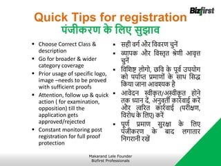 Quick Tips for registration
पंिीकरण क
े जलए सुझाव
 Choose Correct Class &
description
 Go for broader & wider
category coverage
 Prior usage of specific logo,
image –needs to be proved
with sufficient proofs
 Attention, follow up & quick
action ( for examination,
opposition) till the
application gets
approved/rejected
 Constant monitoring post
registration for full proof
protection
 सही वगा और नववरि चुनें
 व्यापक और नवस्तृत श्रेिी आवृत्त
चुनें
 नवनिष्ट् लोगो, छनव क
े पूवा उपर्ोग
को पर्ााप्त प्रर्ािों क
े साथ नसद्ध
नकर्ा जाना आवश्यक है
 आवेदन स्वीक
ृ त/अस्वीक
ृ त होने
तक ध्यान दें, अनुवती कारावाई करें
और त्वररत कारावाई (परीक्षि,
नवरोध क
े नलए) करें
 पूिा प्रर्ाि सुरक्षा क
े नलए
पंजीकरि क
े बाद लगातार
ननगरानी रखें
Makarand Lele Founder
Bizfirst Professionals
 