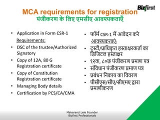 MCA requirements for registration
पंिीकरण क
े जलए एमसीए आवश्यकताएँ
• Application in Form CSR-1
Requirements:
• DSC of the trustee/Authorized
Signatory
• Copy of 12A, 80 G
Registration certificate
• Copy of Constitution
Registration certificate
• Managing Body details
• Certification by PCS/CA/CMA
• फॉर्ा CSR-1 र्ें आवेदन करे
आवश्यकताएं :
• ट्रस्टी/प्रानधक
ृ त हस्ताक्षरकताा का
निनजट्ल हस्ताक्षर
• १२क, ८०छ पंजीकरि प्रर्ाि पत्र
• संनवधान पंजीकरि प्रर्ाि पत्र
• प्रबंधन ननकार् का नववरि
• पीसीएस/सीए/सीएर्ए द्वारा
प्रर्ािीकरि
Makarand Lele Founder
Bizfirst Professionals
 