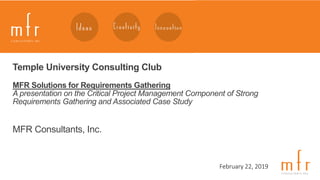 1
February 22, 2019
Temple University Consulting Club
MFR Solutions for Requirements Gathering
A presentation on the Critical Project Management Component of Strong
Requirements Gathering and Associated Case Study
MFR Consultants, Inc.
 