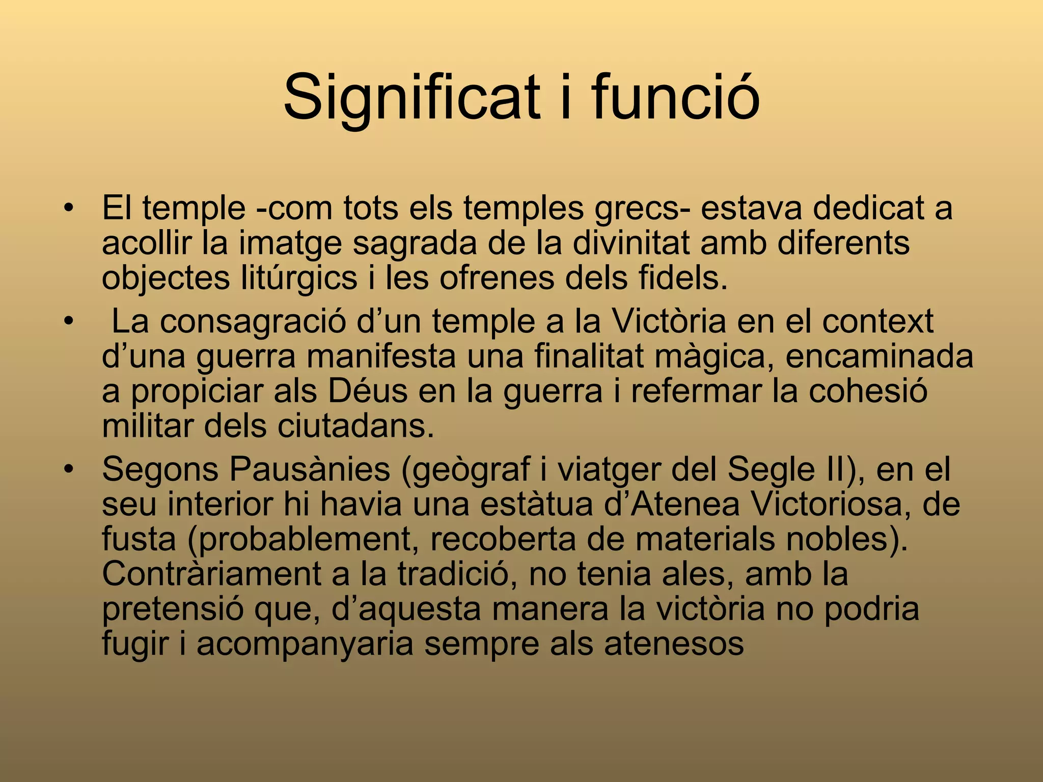 Significat i funció El temple -com tots els temples grecs- estava dedicat a acollir la imatge sagrada de la divinitat amb diferents objectes litúrgics i les ofrenes dels fidels. La consagració d’un temple a la Victòria en el context d’una guerra manifesta una finalitat màgica, encaminada a propiciar als Déus en la guerra i refermar la cohesió militar dels ciutadans. Segons Pausànies (geògraf i viatger del Segle II), en el seu interior hi havia una estàtua d’Atenea Victoriosa, de fusta (probablement, recoberta de materials nobles). Contràriament a la tradició, no tenia ales, amb la pretensió que, d’aquesta manera la victòria no podria  fugir i acompanyaria sempre als atenesos 