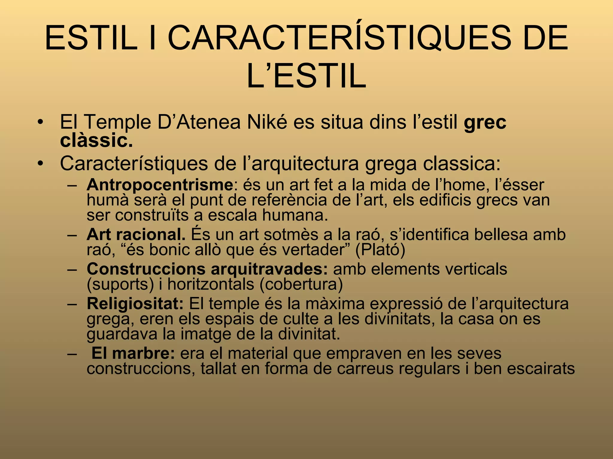 ESTIL I CARACTERÍSTIQUES DE L’ESTIL El Temple D’Atenea Niké es situa dins l’estil  grec clàssic. Característiques de l’arquitectura grega classica: Antropocentrisme : és un art fet a la mida de l’home, l’ésser humà serà el punt de referència de l’art, els edificis grecs van ser construïts a escala humana. Art racional.  És un art sotmès a la raó, s’identifica bellesa amb raó, “és bonic allò que és vertader” (Plató) Construccions arquitravades:  amb elements verticals   (suports) i horitzontals (cobertura) Religiositat:  El temple és la màxima expressió de l’arquitectura grega, eren els espais de culte a les divinitats, la casa on es guardava la imatge de la divinitat. El marbre:  era el material que empraven en les seves construccions, tallat en forma de carreus regulars i ben escairats 