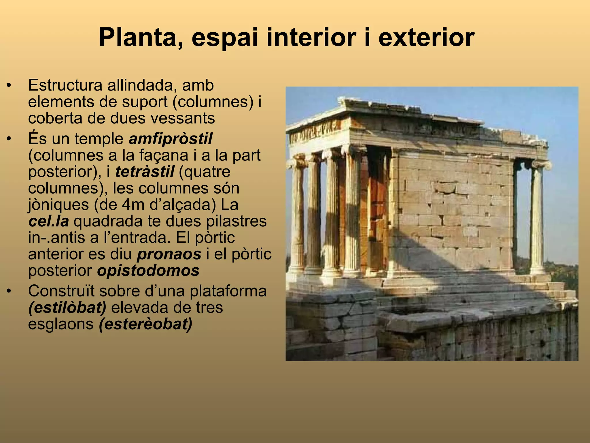 Planta, espai interior i exterior Estructura allindada, amb elements de suport (columnes) i coberta de dues vessants És un temple  amfipròstil  (columnes a la façana i a la part posterior), i   tetràstil   (quatre columnes), les columnes són jòniques (de 4m d’alçada) La  cel.la  quadrada te dues pilastres in-.antis a l’entrada. El pòrtic anterior es diu  pronaos  i el pòrtic posterior  opistodomos Construït sobre d’una plataforma  (estilòbat)  elevada de tres esglaons  (esterèobat) 