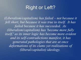 Right or Left?
(Liberalism/capitalism) has failed – not because it
fell short, but because it was true to itself. It has
failed because it has succeeded. As
(liberalism/capitalism) has 'become more fully
itself,' as its inner logic has become more evident
and its self-contradictions manifest, it has
generated pathologies that are at once
deformations of its clams yet realizations of
(liberal/capitalist) ideology.
 