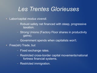 Les Trentes Glorieuses
● Labor/capital modus vivendi.
– Robust safety net financed with steep, progressive
taxation.
– Strong Unions (Factory Floor shares in productivity
gains).
– Government spends when capitalists won't.
● Free(ish) Trade, but
– Fixed exchange rates.
– Restricted cross-border capital movements/national
fortress financial systems.
– Restricted immigration.
 