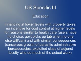 US Specific III
Education
Financing at lower levels with property taxes;
no incentive for cost control at higher levels
for reasons similar to health care (users have
no choice; govt picks up tab when no one
else will/can) and with similar consequences
(cancerous growth of parasitic administrative
bureaucracies; exploited class of adjunct
faculty who do much of the actual work)
 