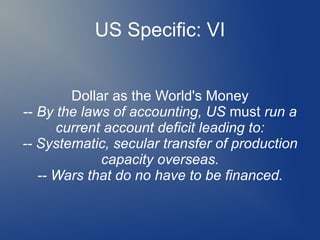 US Specific: VI
Dollar as the World's Money
-- By the laws of accounting, US must run a
current account deficit leading to:
-- Systematic, secular transfer of production
capacity overseas.
-- Wars that do no have to be financed.
 