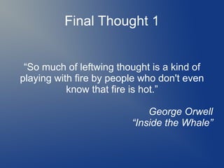 Final Thought 1
“So much of leftwing thought is a kind of
playing with fire by people who don't even
know that fire is hot.”
George Orwell
“Inside the Whale”
 