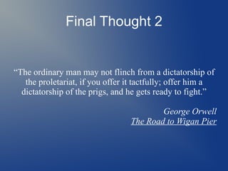 Final Thought 2
“The ordinary man may not flinch from a dictatorship of
the proletariat, if you offer it tactfully; offer him a
dictatorship of the prigs, and he gets ready to fight.”
George Orwell
The Road to Wigan Pier
 