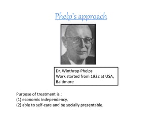 Phelp’s approach
Dr. Winthrop Phelps
Work started from 1932 at USA,
Baltimore
Purpose of treatment is :
(1) economic independency,
(2) able to self-care and be socially presentable.
 