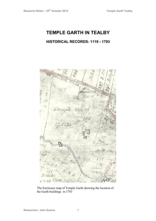 Research Notes – 25
th
October 2012 Temple Garth Tealby
Researcher: John Downs 1
TEMPLE GARTH IN TEALBY
HISTORICAL RECORDS: 1119 - 1793
The Enclosure map of Temple Garth showing the location of
the Garth buildings in 1793
 