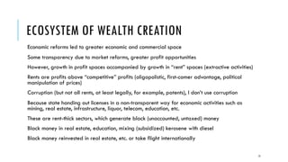 ECOSYSTEM OF WEALTH CREATION
Economic reforms led to greater economic and commercial space
Some transparency due to market reforms, greater profit opportunities
However, growth in profit spaces accompanied by growth in “rent” spaces (extractive activities)
Rents are profits above “competitive” profits (oligopolistic, first-comer advantage, political
manipulation of prices)
Corruption (but not all rents, at least legally, for example, patents), I don’t use corruption
Because state handing out licenses in a non-transparent way for economic activities such as
mining, real estate, infrastructure, liquor, telecom, education, etc.
These are rent-thick sectors, which generate black (unaccounted, untaxed) money
Black money in real estate, education, mixing (subsidized) kerosene with diesel
Black money reinvested in real estate, etc. or take flight internationally
13
 
