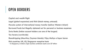 OPEN BORDERS
Capital and wealth flight
Legal (global expansion) and illicit (black money, untaxed)
Hawala system of international money transfer (before Western Union!)
Borrowed funds but illegally siphoned out for personal or business expenses
Swiss Banks (Indian account holders are one of the largest)
Tax havens (worldwide)
Roundtripping (Mauritius, Cayman Islands): Vijay Mallya a liquor baron
Rich countries: UK, US, Singapore receptive hosts
­ In Singapore, 5-Indian origin business combined assets over $7 billion
15
 