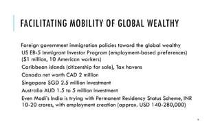 FACILITATING MOBILITY OF GLOBAL WEALTHY
Foreign government immigration policies toward the global wealthy
US EB-5 Immigrant Investor Program (employment-based preferences)
($1 million, 10 American workers)
Caribbean islands (citizenship for sale), Tax havens
Canada net worth CAD 2 million
Singapore SGD 2.5 million investment
Australia AUD 1.5 to 5 million investment
Even Modi’s India is trying with Permanent Residency Status Scheme, INR
10-20 crores, with employment creation (approx. USD 140-280,000)
16
 
