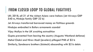 FROM CLOSED LOOP TO GLOBAL FUGITIVES
UK: 2018, all 21 of the richest Asians were Indians (Jet Airways GBP
540 m, Hinduja family GBP 22 b)
Jet Airways transferred borrowed money on fictitious grounds
Hindujas embroiled in Bofors armaments scandal
Vijay Mallya in the UK awaiting extradition
Gupta prevented from leaving the country (Augusta Westland defense)
Mehul Choksi and Nirav Modi (jewelers) pillaged PNB of $2 b
Similarly, Sandesara brothers (biotech) absconding with $2 b debts
17
 