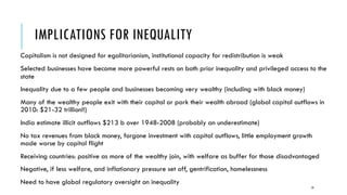 IMPLICATIONS FOR INEQUALITY
Capitalism is not designed for egalitarianism, institutional capacity for redistribution is weak
Selected businesses have become more powerful rests on both prior inequality and privileged access to the
state
Inequality due to a few people and businesses becoming very wealthy (including with black money)
Many of the wealthy people exit with their capital or park their wealth abroad (global capital outflows in
2010: $21-32 trillion!!)
India estimate illicit outflows $213 b over 1948-2008 (probably an underestimate)
No tax revenues from black money, forgone investment with capital outflows, little employment growth
made worse by capital flight
Receiving countries: positive as more of the wealthy join, with welfare as buffer for those disadvantaged
Negative, if less welfare, and inflationary pressure set off, gentrification, homelessness
Need to have global regulatory oversight on inequality
19
 