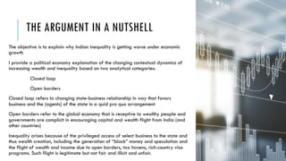 THE ARGUMENT IN A NUTSHELL
The objective is to explain why Indian inequality is getting worse under economic
growth
I provide a political economy explanation of the changing contextual dynamics of
increasing wealth and inequality based on two analytical categories:
Closed loop
Open borders
Closed loop refers to changing state-business relationship in way that favors
business and the (agents) of the state in a quid pro quo arrangement
Open borders refer to the global economy that is receptive to wealthy people and
governments are complicit in encouraging capital and wealth flight from India (and
other countries)
Inequality arises because of the privileged access of select business to the state and
thus wealth creation, including the generation of “black” money and speculation and
the flight of wealth and income due to open borders, tax havens, rich-country visa
programs. Such flight is legitimate but not fair and illicit and unfair. 3
 