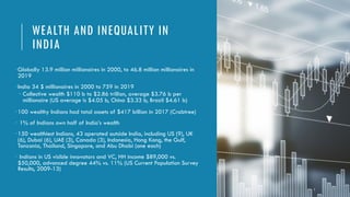 WEALTH AND INEQUALITY IN
INDIA
•Globally 13.9 million millionaires in 2000, to 46.8 million millionaires in
2019
•India 34 $ millionaires in 2000 to 759 in 2019
• Collective wealth $110 b to $2.86 trillion, average $3.76 b per
millionaire (US average is $4.05 b, China $3.33 b, Brazil $4.61 b)
•100 wealthy Indians had total assets of $417 billion in 2017 (Crabtree)
• 1% of Indians own half of India’s wealth
•150 wealthiest Indians, 43 operated outside India, including US (9), UK
(6), Dubai (6), UAE (3), Canada (3), Indonesia, Hong Kong, the Gulf,
Tanzania, Thailand, Singapore, and Abu Dhabi (one each)
• Indians in US visible innovators and VC, HH income $89,000 vs.
$50,000, advanced degree 44% vs. 11% (US Current Population Survey
Results, 2009-13)
7
 
