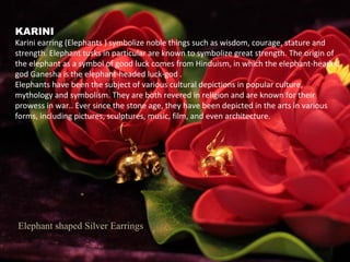 Elephant shaped Silver Earrings
KARINI
Karini earring (Elephants ) symbolize noble things such as wisdom, courage, stature and
strength. Elephant tusks in particular are known to symbolize great strength. The origin of
the elephant as a symbol of good luck comes from Hinduism, in which the elephant-headed
god Ganesha is the elephant-headed luck-god .
Elephants have been the subject of various cultural depictions in popular culture,
mythology and symbolism. They are both revered in religion and are known for their
prowess in war.. Ever since the stone age, they have been depicted in the arts in various
forms, including pictures, sculptures, music, film, and even architecture.
 