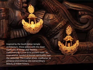 Inspired by the South Indian temple
architecture, these pieces with the sheer
intricacies of design and flawless
craftsmanship is true to its ancient roots. An
inspirational symbol of human spirituality over
the centuries. This is what drives madhurya to
preserve and continue this extraordinary
beauty of Indian history.
 