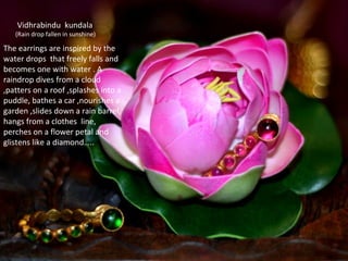 The earrings are inspired by the
water drops that freely falls and
becomes one with water . A
raindrop dives from a cloud
,patters on a roof ,splashes into a
puddle, bathes a car ,nourishes a
garden ,slides down a rain barrel,
hangs from a clothes line,
perches on a flower petal and
glistens like a diamond…..
Vidhrabindu kundala
(Rain drop fallen in sunshine)
 