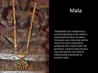 Mala
Traditionally this necklace has a
central large floral motif ,which is
inspired by the forms of nature
.this piece uses a lotus like central
motif ,the chain is beautifully
combined with a floral motif .the
gemstone used are semi precious
ruby and emeralt .this style of
craftmanship is particular to
southern india .
 