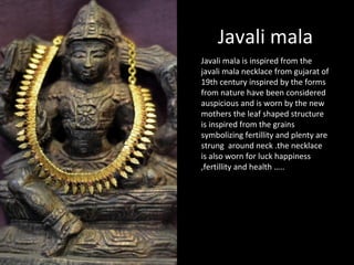 Javali mala
Javali mala is inspired from the
javali mala necklace from gujarat of
19th century inspired by the forms
from nature have been considered
auspicious and is worn by the new
mothers the leaf shaped structure
is inspired from the grains
symbolizing fertillity and plenty are
strung around neck .the necklace
is also worn for luck happiness
,fertillity and health …..
 