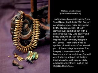 Malligai arumbu malai
(jasmine bud necklace )
malligai arumbu malai inspired from
Tamil Nadu, South India 20th Century
A malligai arumbu malai is inspired
by the stylized versions of spiky
jasmine buds each bud set with a
semi precious ruby ,the beauty and
heady perfume of such flowers
inspired much jewellery designs in
that period. These were made as
symbols of fertility and often formed
part of the marriage ensemble. The
imagery is seen on many Chola
bronzes and stone sculptures from all
over India.the antiquity of designs
inspirations for such ornaments is
echoed in ancient texts such as the
shilappadikaram ……
 